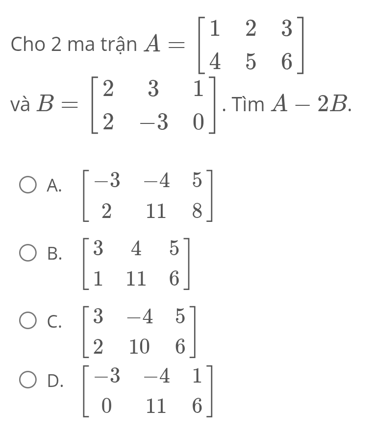 Cho 2 ma trận A=beginbmatrix 1&2&3 4&5&6endbmatrix
và B=beginbmatrix 2&3&1 2&-3&0endbmatrix. Tìm A-2B.
A. beginbmatrix -3&-4&5 2&11&8endbmatrix
B. beginbmatrix 3&4&5 1&11&6endbmatrix
C. beginbmatrix 3&-4&5 2&10&6endbmatrix
D. beginbmatrix -3&-4&1 0&11&6endbmatrix