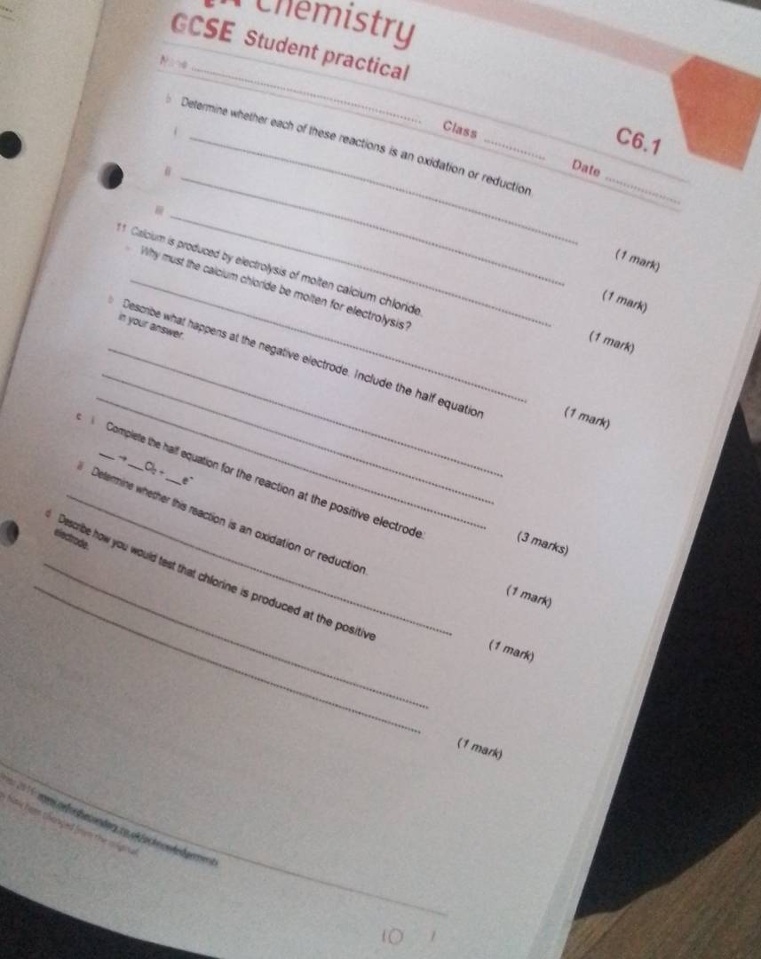 Chemistry 
GCSE Student practical 
N 4 
_ 
Class 
_C6.1 
__ 
_ 
Determine whether each of these reactions is an oxidation or reduction 
Date 
_ 
(1 mark) 
11 Calcium is produced by electrolysis of molten calcium chloride 
_Why must the calcium chioride be molten for electrolysis? 
(1 mark) 
in your answer. 
(1 mark) 
_ 
_ 
_Describe what happens at the negative electrode. Include the half equatio (1 mark) 
C 
Complete the half equation for the reaction at the positive electrode 
a , 
_Determine whether this reaction is an oxidation or reduction 
electrode 
(3 marks) 
_ 
_Describe how you would test that chlorine is produced at the positiv 
(1 mark) 
(1 mark) 
(1 mark) 

En 20 6 aens ce fo decon dary co of foc tn e de dan en