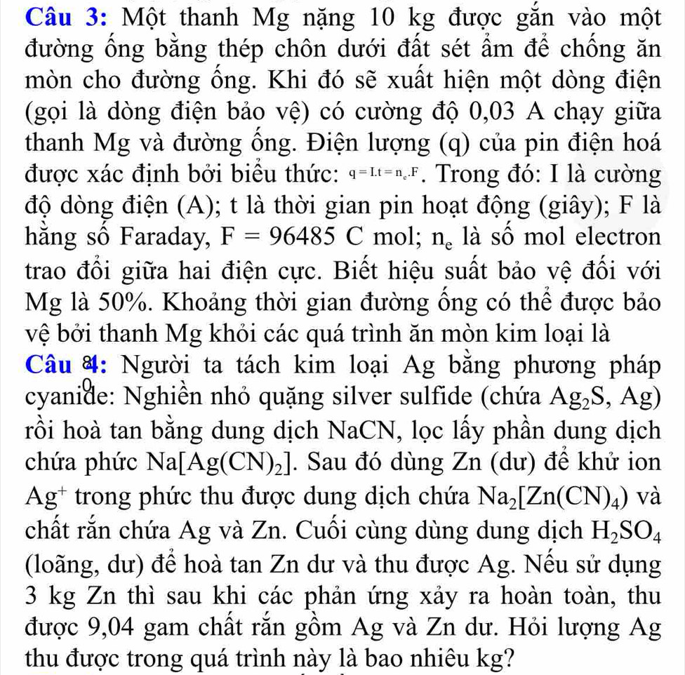 Một thanh Mg nặng 10 kg được gắn vào một
đường ống bằng thép chôn dưới đất sét ẩm để chống ăn
mòn cho đường ống. Khi đó sẽ xuất hiện một dòng điện
(gọi là dòng điện bảo vệ) có cường độ 0,03 A chạy giữa
thanh Mg và đường ông. Điện lượng (q) của pin điện hoá
được xác định bởi biểu thức: q=I.t=n_e.F. Trong đó: I là cường
độ dòng điện (A); t là thời gian pin hoạt động (giây); F là
hằng số Faraday, F=96485C mol; n_e là số mol electron
trao đổi giữa hai điện cực. Biết hiệu suất bảo vệ đối với
Mg là 50%. Khoảng thời gian đường ổng có thể được bảo
vệ bởi thanh Mg khỏi các quá trình ăn mòn kim loại là
Câu #: Người ta tách kim loại Ag bằng phương pháp
cyanide: Nghiền nhỏ quặng silver sulfide (chứa Ag_2S,Ag)
rồi hoà tan bằng dung dịch NaCN, lọc lấy phần dung dịch
chứa phức Na[Ag(CN)_2]. Sau đó dùng Zn (dư) để khử ion
Ag^+ trong phức thu được dung dịch chứa Na_2[Zn(CN)_4) và
chất rắn chứa Ag và Zn. Cuối cùng dùng dung dịch H_2SO_4
(loãng, dư) để hoà tan Zn dư và thu được Ag. Nếu sử dụng
3 kg Zn thì sau khi các phản ứng xảy ra hoàn toàn, thu
được 9,04 gam chất rắn gồm Ag và Zn dư. Hỏi lượng Ag
thu được trong quá trình này là bao nhiêu kg?