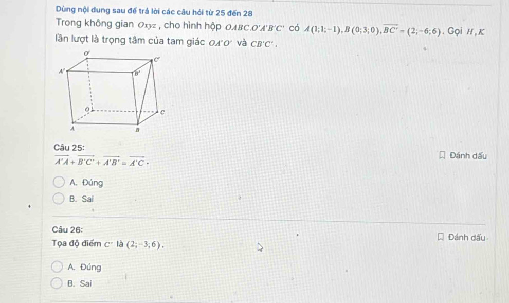 Dùng nội dung sau để trả lời các câu hỏi từ 25 đến 28
Trong không gian Oxyz , cho hình hộp OABC. O'A'B'C' có A(1;1;-1),B(0;3;0),overline BC'=(2;-6;6). Gọi h ,k
lần lượt là trọng tâm của tam giác c A' o và CB'C'.
Câu 25:
vector A'A+vector B'C'+vector A'B'=vector A'C·
Đánh dấu
A. Đúng
B. Sai
Câu 26:
Đánh dấu
Tọa độ điểm C' là (2;-3;6).
A. Đúng
B. Sai