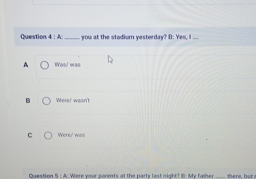 A .: ............ you at the stadium yesterday? B: Yes, I ....
A Was/ was
B Were/ wasn't
C Were/ was
Question 5 : A: Were your parents at the party last night? B: My father ....... there, but r