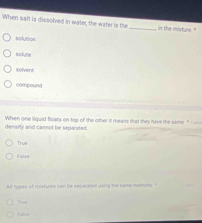 When salt is dissolved in water, the water is the_ in the mixture. *
solution
solute
solvent
compound
When one liquid floats on top of the other it means that they have the same * I point
density and cannot be separated.
True
False
All types of mixtures can be separated using the same methods. "
True
False