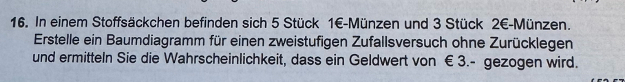 In einem Stoffsäckchen befinden sich 5 Stück 1€ -Münzen und 3 Stück 2€ -Münzen. 
Erstelle ein Baumdiagramm für einen zweistufigen Zufallsversuch ohne Zurücklegen 
und ermitteln Sie die Wahrscheinlichkeit, dass ein Geldwert von € 3.- gezogen wird.