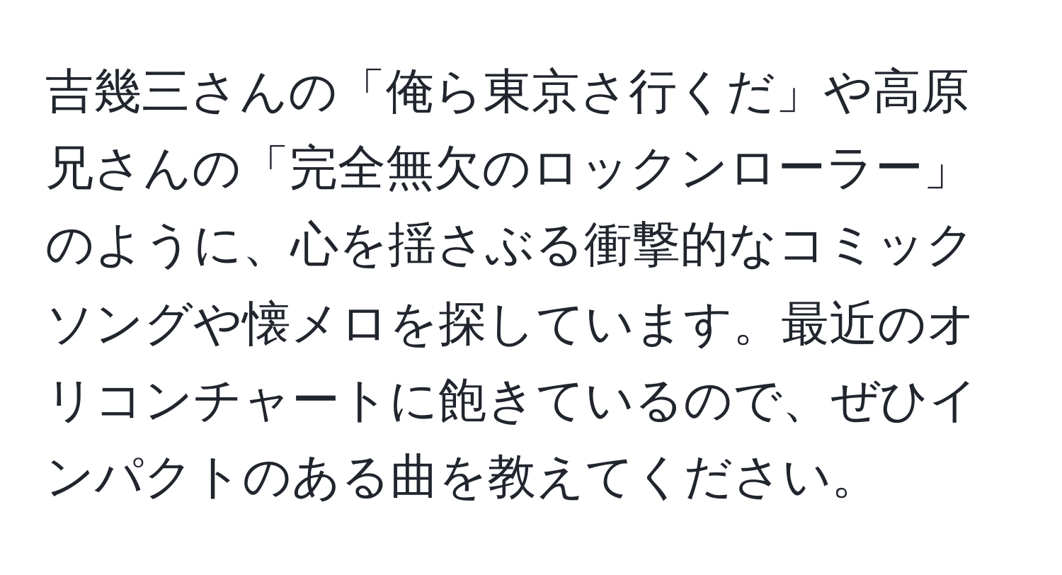 吉幾三さんの「俺ら東京さ行くだ」や高原兄さんの「完全無欠のロックンローラー」のように、心を揺さぶる衝撃的なコミックソングや懐メロを探しています。最近のオリコンチャートに飽きているので、ぜひインパクトのある曲を教えてください。