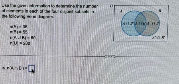 Use the given information to determine the number U
of elements in each of the four disjoint subsets in 
the following Venn diagram.
n(A)=35,
n(B)=55,
n(A∪ B)=60,
n(U)=200
a. n(A∩ B')=□