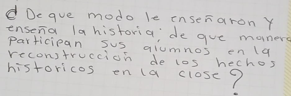 Dcque modo le inseraron Y 
ensena la historia; de gue monere 
participan sus alumnos en la 
reconstruccion de los hechos 
historicas en la closc?