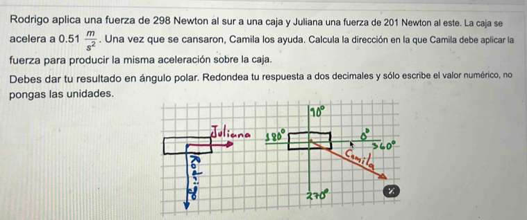 Rodrigo aplica una fuerza de 298 Newton al sur a una caja y Juliana una fuerza de 201 Newton al este. La caja se 
acelera a 0.51  m/s^2 . Una vez que se cansaron, Camila los ayuda. Calcula la dirección en la que Camila debe aplicar la 
fuerza para producir la misma aceleración sobre la caja. 
Debes dar tu resultado en ángulo polar. Redondea tu respuesta a dos decimales y sólo escribe el valor numérico, no 
pongas las unidades.