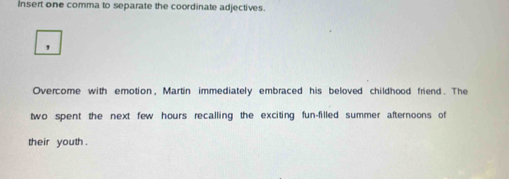 Insert one comma to separate the coordinate adjectives. 
, 
Overcome with emotion, Martin immediately embraced his beloved childhood friend. The 
two spent the next few hours recalling the exciting fun-filled summer afternoons of 
their youth .