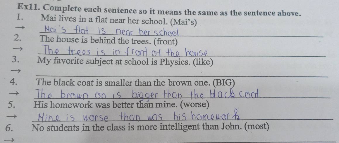 Ex11. Complete each sentence so it means the same as the sentence above. 
1. Mai lives in a flat near her school. (Mai’s) 
_ 
2. The house is behind the trees. (front) 
_ 
3. My favorite subject at school is Physics. (like) 
_ 
4. The black coat is smaller than the brown one. (BIG) 
_ 
5. His homework was better than mine. (worse) 
_ 
6. No students in the class is more intelligent than John. (most) 
_