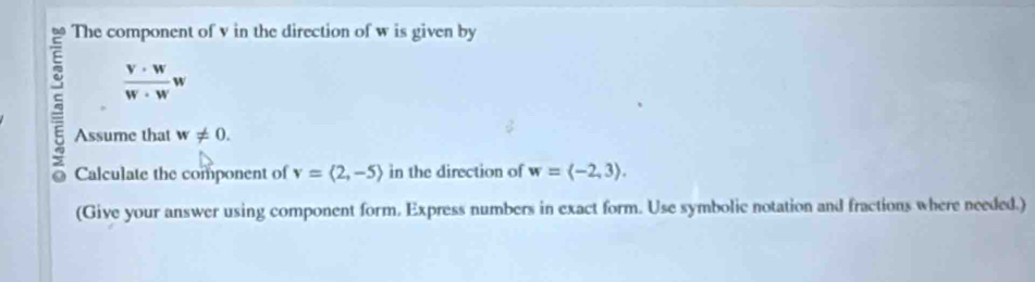 The component of v in the direction of w is given by
 v· w/w· w w
a Assume that w!= 0. 
Calculate the component of v=langle 2,-5rangle in the direction of w=langle -2,3rangle. 
(Give your answer using component form. Express numbers in exact form. Use symbolic notation and fractions where needed.)