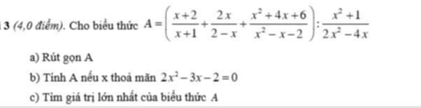 1 3 (4,0 điểm). Cho biểu thức A=( (x+2)/x+1 + 2x/2-x + (x^2+4x+6)/x^2-x-2 ): (x^2+1)/2x^2-4x 
a) Rút gọn A 
b) Tinh A nếu x thoả mãn 2x^2-3x-2=0
c) Tìm giá trị lớn nhất của biểu thức A