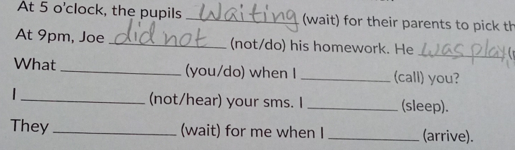 At 5 o'clock, the pupils _(wait) for their parents to pick th 
At 9pm, Joe _(not/do) his homework. He 
_ 
What _(you/do) when I _(call) you? 
_(not/hear) your sms. I _(sleep). 
They _(wait) for me when I _(arrive).