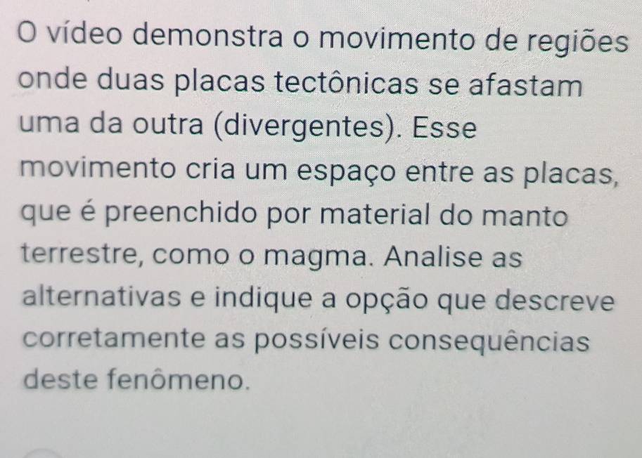 vídeo demonstra o movimento de regiões 
onde duas placas tectônicas se afastam 
uma da outra (divergentes). Esse 
movimento cria um espaço entre as placas, 
que é preenchido por material do manto 
terrestre, como o magma. Analise as 
alternativas e indique a opção que descreve 
corretamente as possíveis consequências 
deste fenômeno.