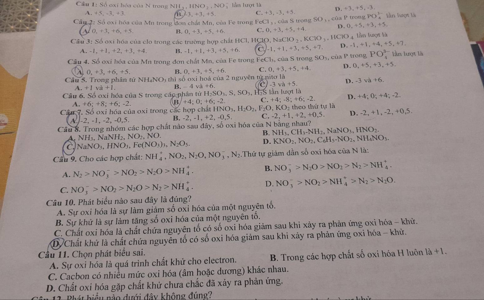 Số oxi hóa của N trong NH_3,HNO_2,NO_3^(- 7 lần lượt là
D. +3, +5, -3.
A. +5, -3, +3. B. 3,+3,+5. C. +3, -3, +5.
Câu 2: Số oxi hóa của Mn trong đơn chất Mn, của Fe trong FeCl_3) , của S trong SO_3,cia P trong PO_4^((3-) lần lượt là
A 0, +3, +6, +5. B. 0,+3,+5 +6 C. 0, +3,+5,+4. D. 0, +5, +3, +5.
Câu 3: Số oxi hóa của clo trong các trường hợp chất HCl, HClO, NaClO_2),KClO_3,HClO_4 lần lượt là
A. -1, +1, +2, +3, +4. B. -1, +1, +3, +5, +6. c -1,+1,+3,+5,+7. D. -1, +1, +4, +5, +7.
Câu 4. Số oxi hóa của Mn trong đơn chất Mn, của Fe trong FeCl₃, của S trong SO_3 , của P trong PO_4^((3-) lần lượt là
A. 0.+3.+6.+5. B. 0,+3,+5,+6. C. 0, +3,+5,+4. D. 0,+5, +3, +5.
Câu 5. Trong phân tử N H_4)NO_3 th ì số oxi hoá của 2 nguyên tử nitơ là
A. +1va+1. B. - 4 và +6. C-3 va+5.
D. -3va+6.
Câu 6. Số oxi hóa của S trong các phân tử H_2SO_3,S,SO_3, , H5S lần lượt là
A. +6 - +8; +6; -2. +4;0;+6;- 2 C. +4; -8; +6; -2. D. +4; 0; +4; -2.
B
Câu 7. Số oxi hóa của oxi trong các hợp chất HNO3, )_3,H_2O_2,F_2O,KO_2 theo thứ tự là
A. -2, -1, -2, -0,5. B. -2, -1, +2,-0,5 C. -2,+1,+2,+0,5 D. -2, +1, -2, +0,5.
Câu 8. Trong nhóm các hợp chất nào sau đây, số oxi hóa của N bằng nhau?
A. NH_3,NaNH_2,NO_2, NO.
B. NH_3,CH_3-NH_2,NaNO_3,HNO_2.
C NaNO_3,HNO_3,Fe(NO_3)_3,N_2O_5.
D. KNO_2,NO_2,C_6H_5-NO_2,NH_4NO_3.
Câu 9. Cho các hợp chất: NH_4^(+,NO_2),N_2O,NO_3^(-,N_2) :Thứ tự giảm dần số oxi hóa của N là:
A. N_2>NO_3^(->NO_2)>N_2O>NH_4^(+.
B. NO_3^->N_2)O>NO_2>N_2>NH_4^(+.
C. NO_3^->NO_2)>N_2O>N_2>NH_4^(+.
D. NO_3^->NO_2)>NH_4^(+>N_2)>N_2O.
Câu 10. Phát biểu nào sau đây là đúng?
A. Sự oxi hóa là sự làm giảm số oxi hóa của một nguyên tố.
B. Sự khử là sự làm tăng số oxi hóa của một nguyên tố.
C. Chất oxi hóa là chất chứa nguyên tố có số oxi hóa giảm sau khi xảy ra phản ứng oxi hóa - khử.
D Chất khử là chất chứa nguyên tố có số oxi hóa giảm sau khi xảy ra phản ứng oxi hóa - khử.
Cầu 11. Chọn phát biểu sai.
A. Sự oxi hóa là quá trình chất khử cho electron. B. Trong các hợp chất số oxi hóa H luôn là +1.
C. Cacbon có nhiều mức oxi hóa (âm hoặc dương) khác nhau.
D. Chất oxi hóa gặp chất khử chưa chắc đã xảy ra phản ứng.
11. Phát biểu nào dưới đây không đúng?