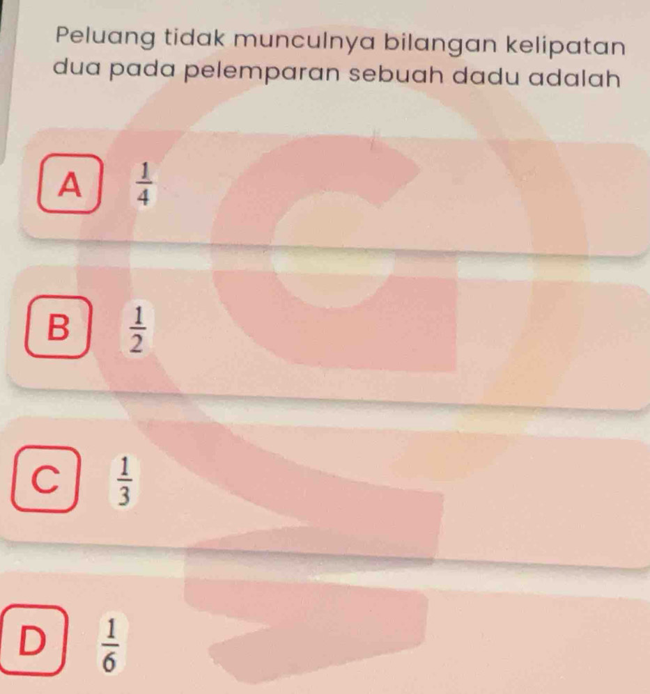 Peluang tidak munculnya bilangan kelipatan
dua pada pelemparan sebuah dadu adalah
A  1/4 
B  1/2 
C  1/3 
D  1/6 