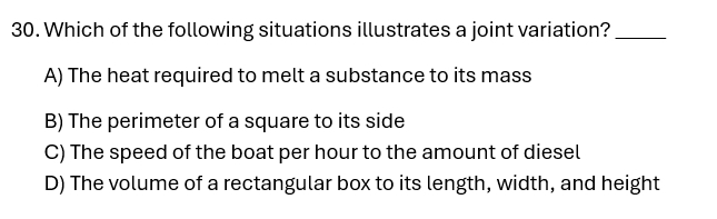 Which of the following situations illustrates a joint variation?_
A) The heat required to melt a substance to its mass
B) The perimeter of a square to its side
C) The speed of the boat per hour to the amount of diesel
D) The volume of a rectangular box to its length, width, and height