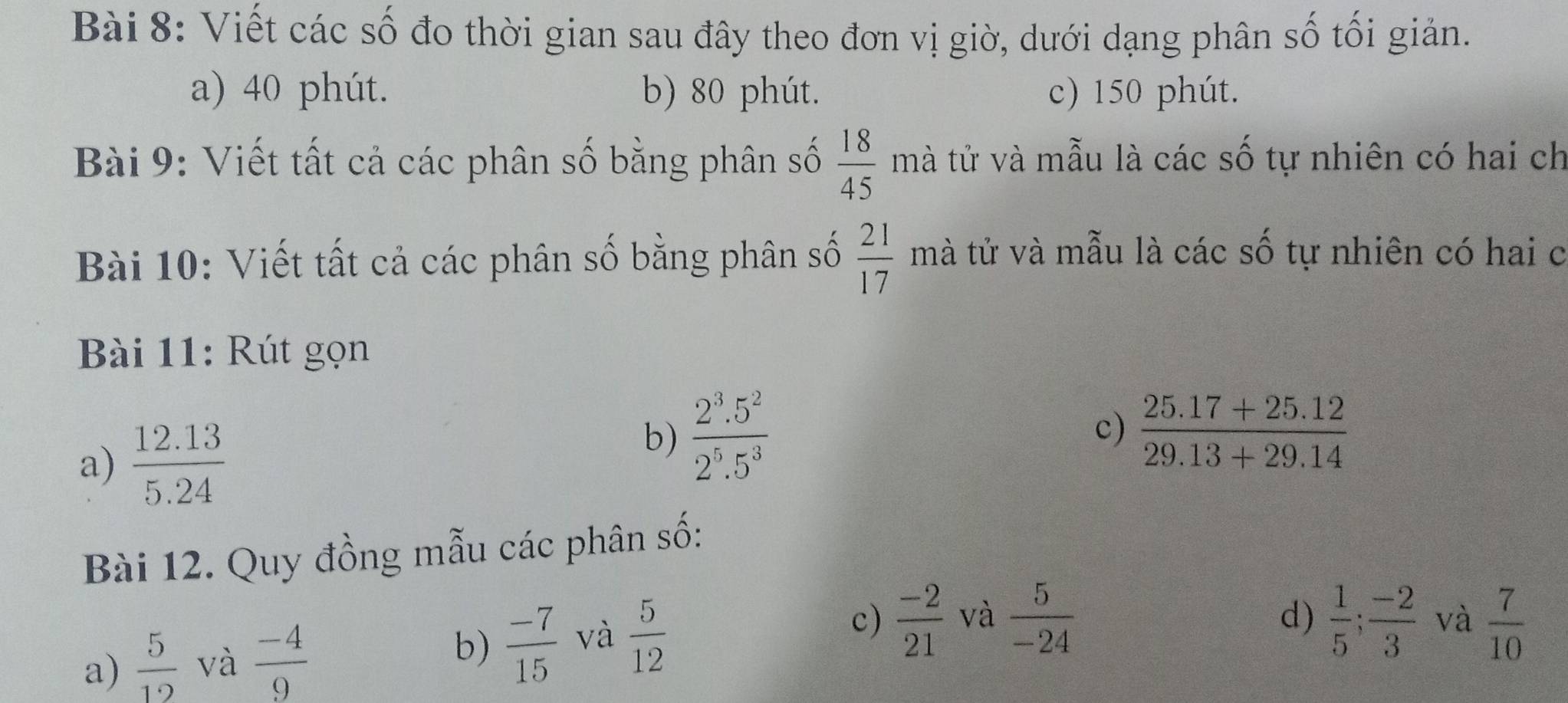 Viết các số đo thời gian sau đây theo đơn vị giờ, dưới dạng phân số tối giản.
a) 40 phút. b) 80 phút. c) 150 phút.
 18/45 
Bài 9: Viết tất cả các phân số bằng phân số mà tử và mẫu là các số tự nhiên có hai ch
Bài 10: Viết tất cả các phân số bằng phân số  21/17 n tà tử và mẫu là các số tự nhiên có hai c
Bài 11: Rút gọn
a)  (12.13)/5.24 
c)
b)  (2^3.5^2)/2^5.5^3   (25.17+25.12)/29.13+29.14 
Bài 12. Quy đồng mẫu các phân số:
b)  (-7)/15   5/-24 
a)  5/12  và  (-4)/9  và  5/12 
c)  (-2)/21  và d)  1/5 ;  (-2)/3  và  7/10 