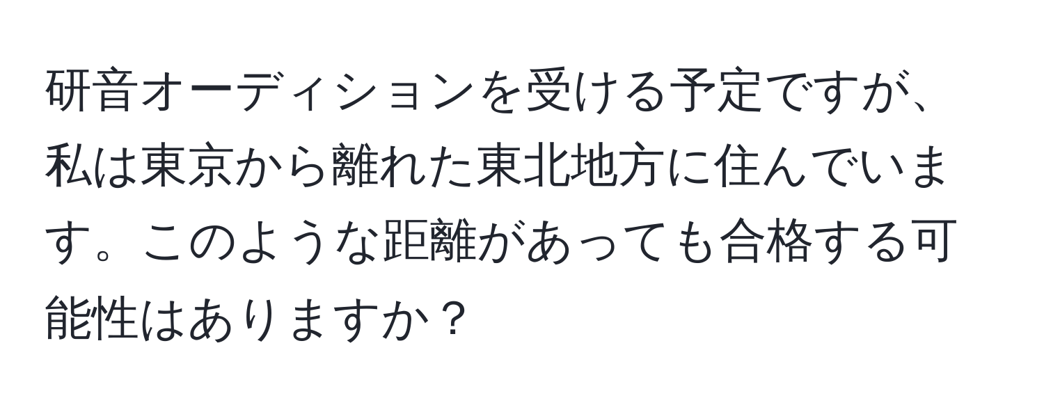 研音オーディションを受ける予定ですが、私は東京から離れた東北地方に住んでいます。このような距離があっても合格する可能性はありますか？