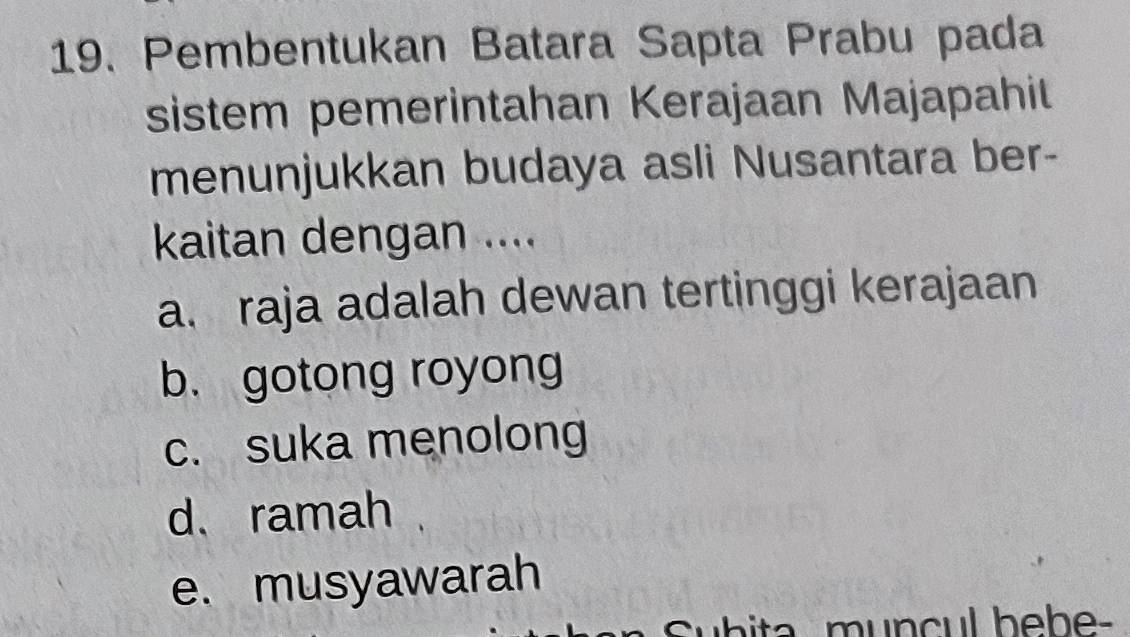 Pembentukan Batara Sapta Prabu pada
sistem pemerintahan Kerajaan Majapahit
menunjukkan budaya asli Nusantara ber-
kaitan dengan ....
a. raja adalah dewan tertinggi kerajaan
b. gotong royong
c. suka menolong
d、 ramah
e. musyawarah
Subita muncul bebe-