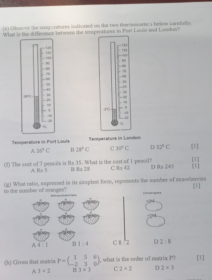 Observe the temporatures indicated on the two thermomete:a below carefully.
What is the difference between the temperatures in Port Louis and London?
 
 
 
Temperature in Port Louis Temperature in London
A 26°C B 28°C C 30°C D 32°C [1]
(f) The cost of 7 pencils is Rs 35. What is the cost of 1 pencil? [1] [1]
A Rs 5 B Rs 28 C Rs 42 D Rs 245
(g) What ratio, expressed in its simplest form, represents the number of strawberries
to the number of oranges? [1]
Strawbemes Oranges
A 4:1 B1:4 C 8:2 D 2:8
(h) Given that matrix P=beginpmatrix 1&5&6 -2&3&0endpmatrix , what is the order of matrix P? [1]
A 3* 2 B 3* 3 C 2* 2 D 2* 3