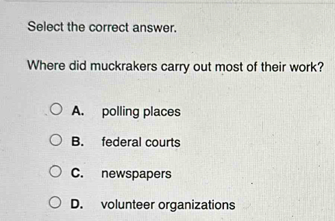 Select the correct answer.
Where did muckrakers carry out most of their work?
A. polling places
B. federal courts
C. newspapers
D. volunteer organizations