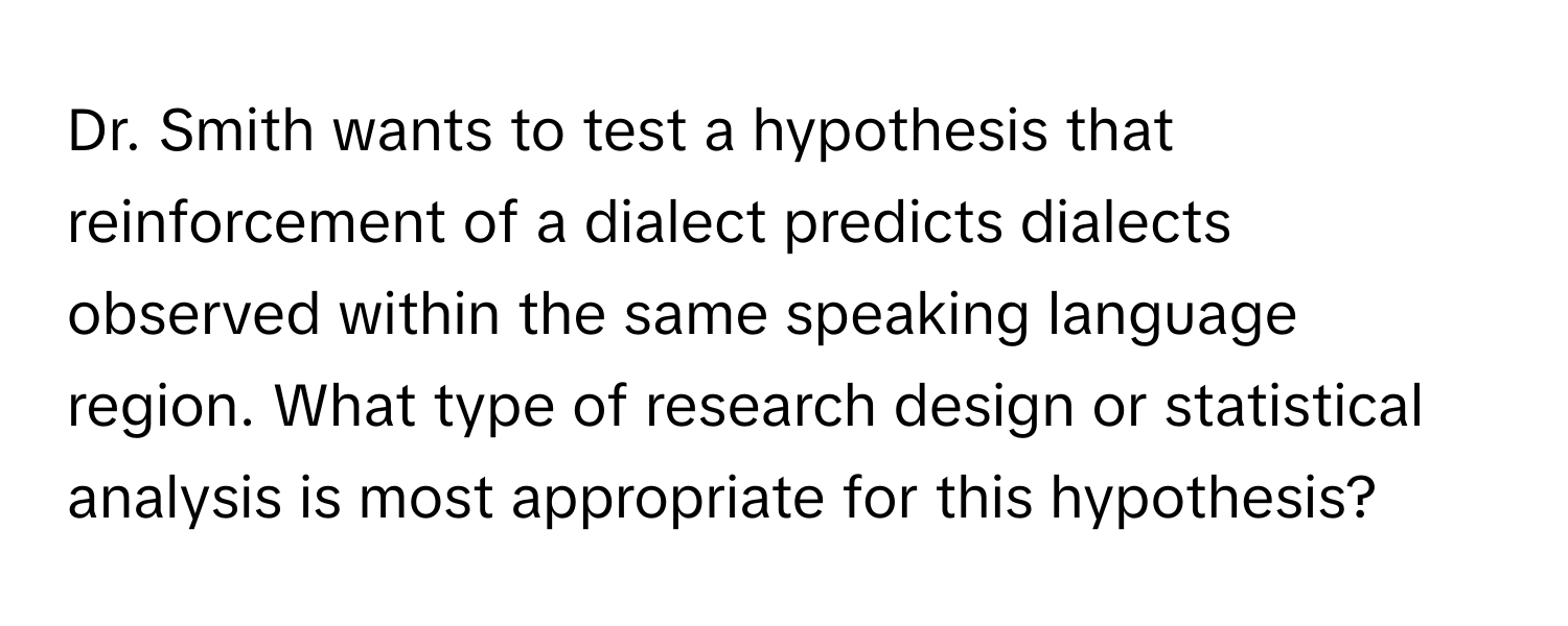 Dr. Smith wants to test a hypothesis that reinforcement of a dialect predicts dialects observed within the same speaking language region. What type of research design or statistical analysis is most appropriate for this hypothesis?