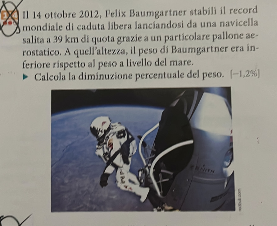 Il 14 ottobre 2012, Felix Baumgartner stabili il record 
mondiale di caduta libera lanciandosi da una navicella 
salita a 39 km di quota grazie a un particolare pallone ae- 
rostatico. A quell’altezza, il peso di Baumgartner era in- 
feriore rispetto al peso a livello del mare. 
Calcola la diminuzione percentuale del peso. [-1,2% ]