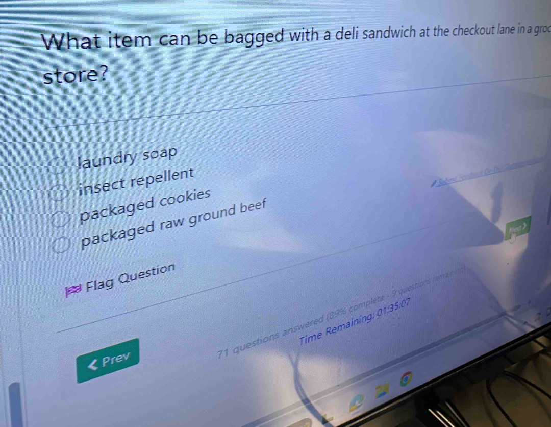 What item can be bagged with a deli sandwich at the checkout lane in a grod
store?
laundry soap
insect repellent
packaged cookies
packaged raw ground beef
Flag Question
Time Remaining: 01.35:0 7
Prev
*1 questions answered (89% complete - 9 questions rem