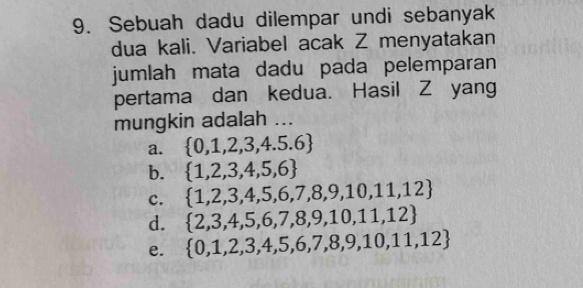 Sebuah dadu dilempar undi sebanyak
dua kali. Variabel acak Z menyatakan
jumlah mata dadu pada pelemparan
pertama dan kedua. Hasil Z yang
mungkin adalah ...
a.  0,1,2,3,4.5.6
b.  1,2,3,4,5,6
c.  1,2,3,4,5,6,7,8,9,10,11,12
d.  2,3,4,5,6,7,8,9,10,11,12
e.  0,1,2,3,4,5,6,7,8,9,10,11,12