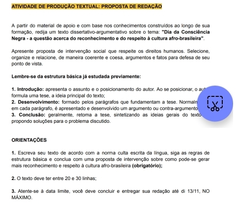 ATIVIDADE DE PRODUÇÃO TEXTUAL: PROPOSTA DE REDAÇÃO 
A partir do material de apoio e com base nos conhecimentos construídos ao longo de sua 
formação, redija um texto dissertativo-argumentativo sobre o tema: "Dia da Consciência 
Negra - a questão acerca do reconhecimento e do respeito à cultura afro-brasileira". 
Apresente proposta de intervenção social que respeite os direitos humanos. Selecione, 
organize e relacione, de maneira coerente e coesa, argumentos e fatos para defesa de seu 
ponto de vista. 
Lembre-se da estrutura básica já estudada previamente: 
1. Introdução: apresenta o assunto e o posicionamento do autor. Ao se posicionar, o au 
formula uma tese, a ideia principal do texto; 
2. Desenvolvimento: formado pelos parágrafos que fundamentam a tese. Normalr 
em cada parágrafo, é apresentado e desenvolvido um argumento ou contra-argumento 
3. Conclusão: geralmente, retoma a tese, sintetizando as ideias gerais do texto 
propondo soluções para o problema discutido. 
ORIENTAÇÕES 
1. Escreva seu texto de acordo com a norma culta escrita da língua, siga as regras de 
estrutura básica e conclua com uma proposta de intervenção sobre como pode-se gerar 
mais reconhecimento e respeito à cultura afro-brasileira (obrigatório); 
2. O texto deve ter entre 20 e 30 linhas: 
3. Atente-se à data limite, você deve concluir e entregar sua redação até di 13/11, NO 
MÁXIMO.