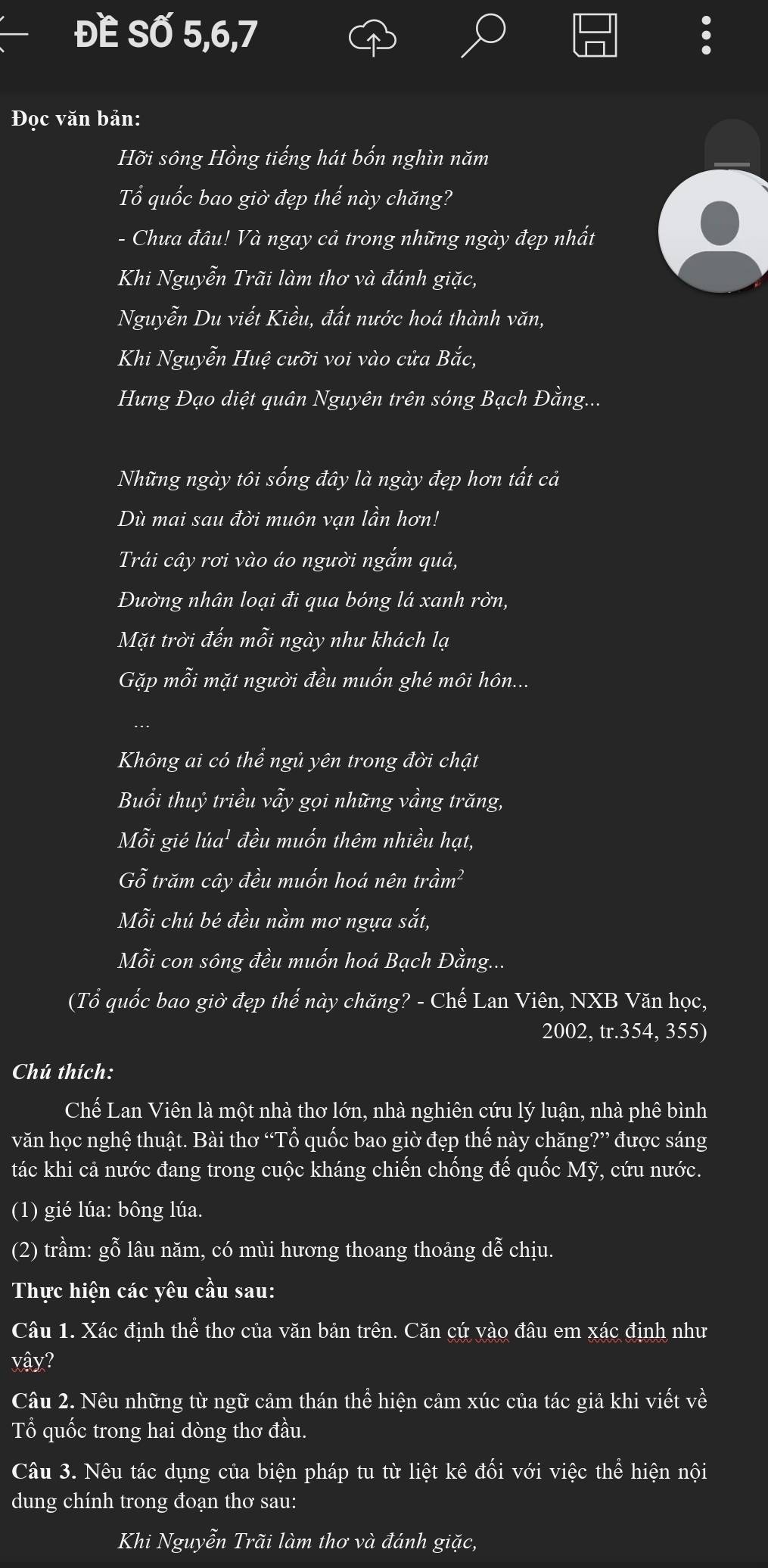 ĐE Số 5,6,7
Đọc văn bản:
Hỡi sông Hồng tiếng hát bốn nghìn năm
ổ quốc bao giờ đẹp ' x/2- hày chăng?
- Chưa đâu! Và ngay cả trong những ngày đẹp nhất
Khi Nguyễn Trãi làm thơ và đánh giặc,
Nguyễn Du viết Kiều, đất nước hoá thành văn,
Khi Nguyễn Huệ cưỡi voi vào cửa Bắc,
Hưng Đạo diệt quân Nguyên trên sóng Bạch Đằng...
Những ngày tôi sống đây là ngày đẹp hơn tất cả
Dù mai sau đời muôn vạn lần hơn!
Trải cây rơi vào áo người ngắm quả,
Đường nhân loại đi qua bóng lá xanh rờn,
Mặt trời đến mỗi ngày như khách lạ
Gặp mỗi mặt người đều muốn ghé môi hôn...
.
Không ai có thể ngủ yên trong đời chật
Buổi thuỷ triều vẩy gọi những vầng trăng,
Mỗi gié lúa¹ đều muốn thêm nhiều hạt,
Gỗ trăm cây đều muốn hoá nên trầm²
Mỗi chú bé đều nằm mơ ngựa sắt,
Mỗi con sông đều muốn hoá Bạch Đằng...
(Tổ quốc bao giờ đẹp thế này chăng? - Chế Lan Viên, NXB Văn học,
2002, tr.354, 355)
Chú thích:
, luận, nhà phê bình
Chế Lan Viên là một nhà thơ lớn, nhà nghiên cứu 4
văn học nghệ thuật. Bài thơ “Tổ quốc bao giờ đẹp thế này chăng?” được sáng
tác khi cả nước đang trong cuộc kháng chiến chống đế quốc Mỹ, cứu nước.
(1) gié lúa: bông lúa.
(2) trầm: gỗ lâu năm, có mùi hương thoang thoảng dễ chịu.
Thực hiện các yêu cầu sau:
Câu 1. Xác định thể thơ của văn bản trên. Căn cứ vào đâu em xác định như
yậy?
Câu 2. Nêu những từ ngữ cảm thán thể hiện cảm xúc của tác giả khi viết về
Tổ quốc trong hai dòng thơ đầu.
Câu 3. Nêu tác dụng của biện pháp tu từ liệt kê đối với việc thể hiện nội
dung chính trong đoạn thơ sau:
Khi Nguyễn Trãi làm thơ và đánh giặc,