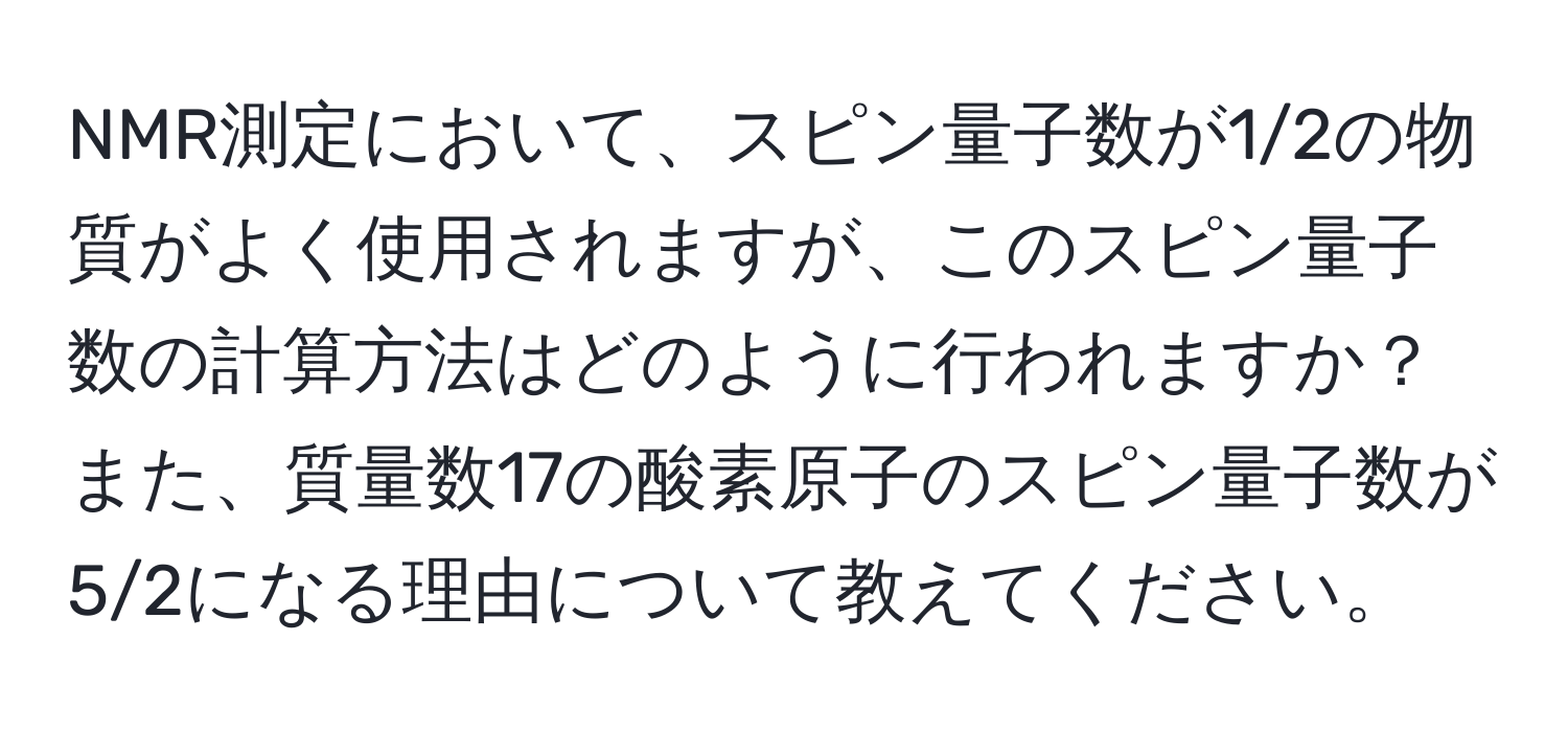 NMR測定において、スピン量子数が1/2の物質がよく使用されますが、このスピン量子数の計算方法はどのように行われますか？また、質量数17の酸素原子のスピン量子数が5/2になる理由について教えてください。