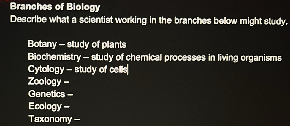 Branches of Biology 
Describe what a scientist working in the branches below might study. 
Botany - study of plants 
Biochemistry - study of chemical processes in living organisms 
Cytology - study of cells 
Zoology - 
Genetics - 
Ecology - 
Taxonomy -