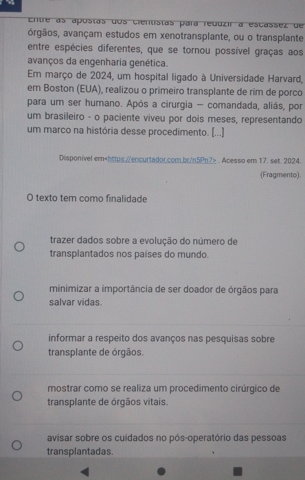 Entre as apostas dos cientistas para reduzir a escassez de
órgãos, avançam estudos em xenotransplante, ou o transplante
entre espécies diferentes, que se tornou possível graças aos
avanços da engenharia genética.
Em março de 2024, um hospital ligado à Universidade Harvard,
em Boston (EUA), realizou o primeiro transplante de rim de porco
para um ser humano. Após a cirurgia - comandada, aliás, por
um brasileiro - o paciente viveu por dois meses, representando
um marco na história desse procedimento. [...]
Disponivel em. Acesso em 17. set. 2024.
(Fragmento).
O texto tem como finalidade
trazer dados sobre a evolução do número de
transplantados nos países do mundo.
minimizar a importância de ser doador de órgãos para
salvar vidas.
informar a respeito dos avanços nas pesquisas sobre
transplante de órgãos.
mostrar como se realiza um procedimento cirúrgico de
transplante de órgãos vitais.
avisar sobre os cuidados no pós-operatório das pessoas
transplantadas.