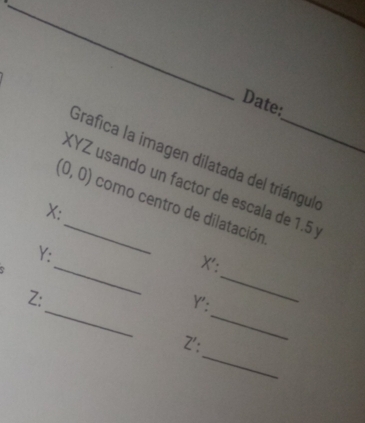 Date: 
Grafica la imagen dilatada del triángul 
KYZ usando un factor de escala de 1.5
(0,0) _ como centro de dilatación
X : 
_
Y : 
_
X ': 
_ 
_
Z : 
Y': 
_ 
Z':