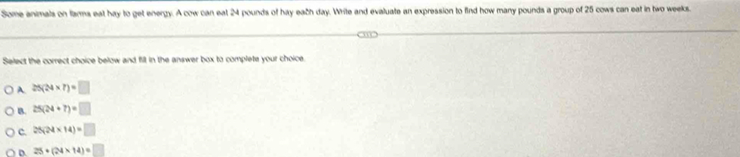 Some animals on farms eat hay to get energy. A cow can eat 24 pounds of hay each day. Write and evaluate an expression to find how many pounds a group of 25 cows can eat in two weeks.
Select the correct choice below and fill in the answer box to complete your choice.
A 25(24* 7)=□
B. 25(24+7)=□
C. 25(24* 14)=□
D. 25+(24* 14)=□