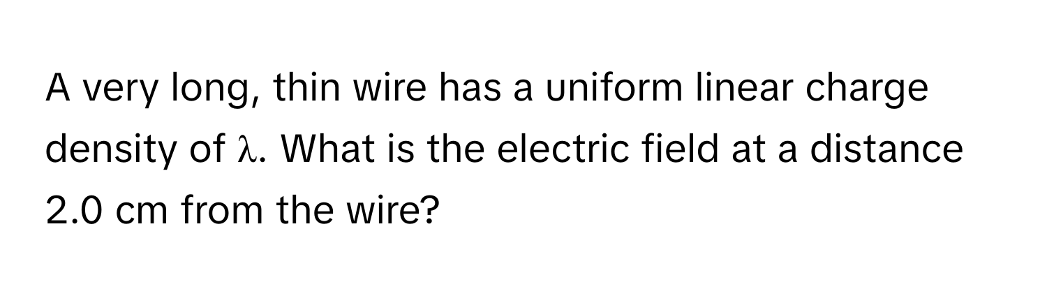 A very long, thin wire has a uniform linear charge density of λ. What is the electric field at a distance 2.0 cm from the wire?