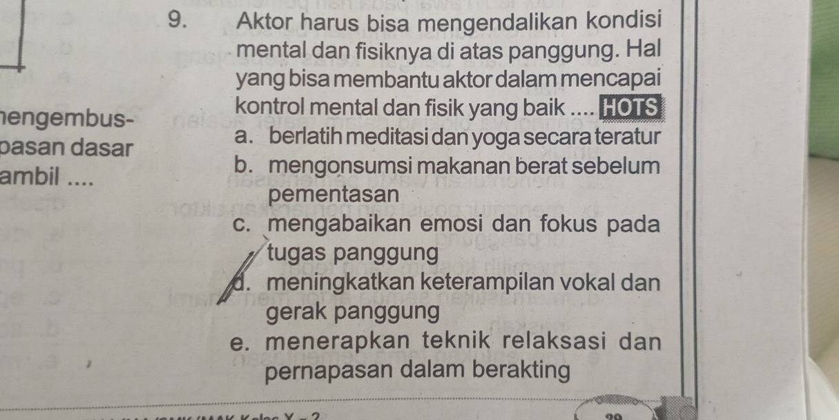 Aktor harus bisa mengendalikan kondisi
mental dan fisiknya di atas panggung. Hal
yang bisa membantu aktor dalam mencapai
nengembus-
kontrol mental dan fisik yang baik .... HOTS
pasan dasar
a. berlatih meditasi dan yoga secara teratur
ambil ....
b. mengonsumsi makanan berat sebelum
pementasan
c. mengabaikan emosi dan fokus pada
tugas panggung
d. meningkatkan keterampilan vokal dan
gerak panggung
e. menerapkan teknik relaksasi dan
pernapasan dalam berakting