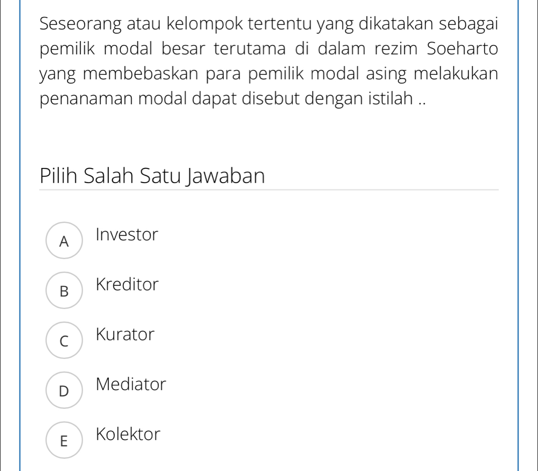 Seseorang atau kelompok tertentu yang dikatakan sebagai
pemilik modal besar terutama di dalam rezim Soeharto
yang membebaskan para pemilik modal asing melakukan
penanaman modal dapat disebut dengan istilah ..
Pilih Salah Satu Jawaban
A Investor
B Kreditor
C Kurator
D Mediator
F Kolektor