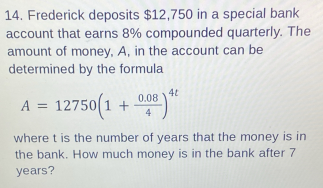 Frederick deposits $12,750 in a special bank 
account that earns 8% compounded quarterly. The 
amount of money, A, in the account can be 
determined by the formula
A=12750(1+ (0.08)/4 )^4t
where t is the number of years that the money is in 
the bank. How much money is in the bank after 7
years?