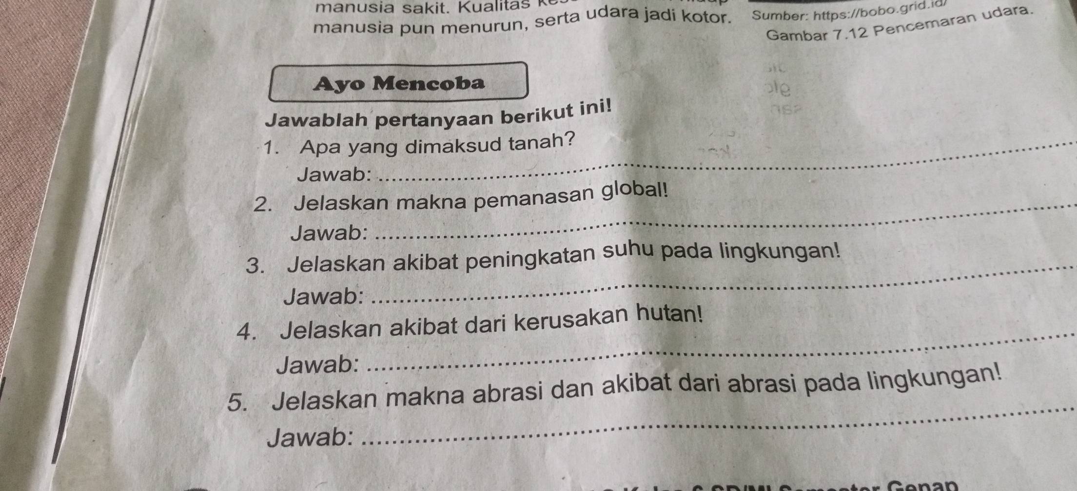 manusia pun menurun, serta udara jadi kotor. Sumber: https://bobo.grid.id 
Gambar 7.12 Pencemaran udara. 
Ayo Mencoba 
Jawablah pertanyaan berikut ini! 
1. Apa yang dimaksud tanah? 
Jawab: 
2. Jelaskan makna pemanasan global! 
Jawab: 
3. Jelaskan akibat peningkatan suhu pada lingkungan! 
Jawab: 
4. Jelaskan akibat dari kerusakan hutan! 
Jawab: 
_ 
5. Jelaskan makna abrasi dan akibat dari abrasi pada lingkungan! 
Jawab: 
_