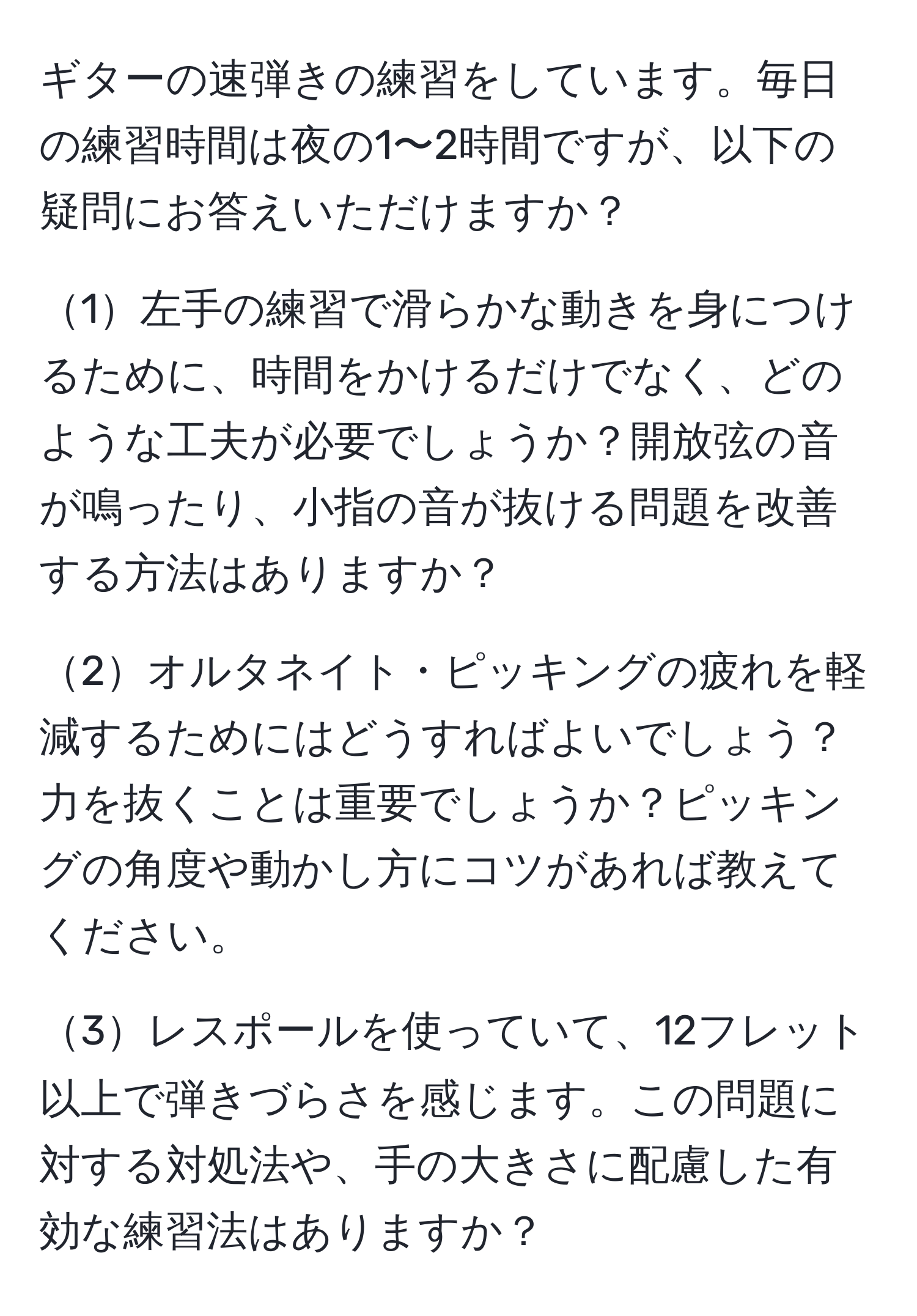 ギターの速弾きの練習をしています。毎日の練習時間は夜の1〜2時間ですが、以下の疑問にお答えいただけますか？  

1左手の練習で滑らかな動きを身につけるために、時間をかけるだけでなく、どのような工夫が必要でしょうか？開放弦の音が鳴ったり、小指の音が抜ける問題を改善する方法はありますか？  

2オルタネイト・ピッキングの疲れを軽減するためにはどうすればよいでしょう？力を抜くことは重要でしょうか？ピッキングの角度や動かし方にコツがあれば教えてください。  

3レスポールを使っていて、12フレット以上で弾きづらさを感じます。この問題に対する対処法や、手の大きさに配慮した有効な練習法はありますか？