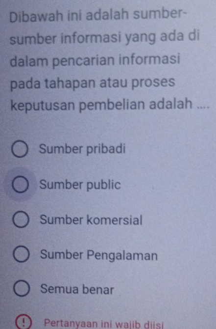 Dibawah ini adalah sumber-
sumber informasi yang ada di
dalam pencarian informasi
pada tahapan atau proses
keputusan pembelian adalah ....
Sumber pribadi
Sumber public
Sumber komersial
Sumber Pengalaman
Semua benar
Pertanyaan ini wajib diisi