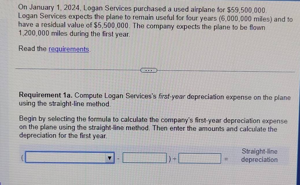 On January 1, 2024, Logan Services purchased a used airplane for $59,500,000
Logan Services expects the plane to remain useful for four years (6,000,000 miles) and to 
have a residual value of $5,500,000. The company expects the plane to be flown
1,200,000 miles during the first year. 
Read the requirements. 
Requirement 1a. Compute Logan Services's first-year depreciation expense on the plane 
using the straight-line method. 
Begin by selecting the formula to calculate the company's first-year depreciation expense 
on the plane using the straight-line method. Then enter the amounts and calculate the 
depreciation for the first year. 
Straight-line
(□ -□ )/ □ = depreciation