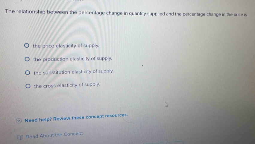 The relationship between the percentage change in quantity supplied and the percentage change in the price is
the price elasticity of supply.
the production elasticity of supply.
the substitution elasticity of supply.
the cross elasticity of supply.
Need help? Review these concept resources.
Read About the Concept