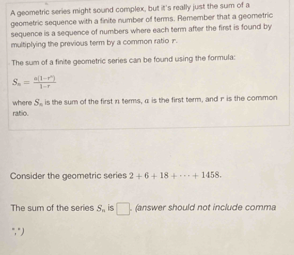 A geometric series might sound complex, but it's really just the sum of a 
geometric sequence with a finite number of terms. Remember that a geometric 
sequence is a sequence of numbers where each term after the first is found by 
multiplying the previous term by a common ratio r. 
The sum of a finite geometric series can be found using the formula:
S_n= (a(1-r^n))/1-r 
where S_n is the sum of the first n terms, a is the first term, and γ is the common 
ratio. 
Consider the geometric series 2+6+18+·s +1458. 
The sum of the series S_n is □ . (answer should not include comma 
"," )