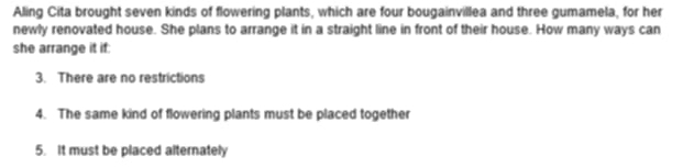 Aling Cita brought seven kinds of flowering plants, which are four bougainvillea and three gumamela, for her 
newly renovated house. She plans to arrange it in a straight line in front of their house. How many ways can 
she arrange it if: 
3. There are no restrictions 
4. The same kind of flowering plants must be placed together 
5. It must be placed alternately