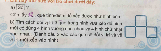 Em nay thứ sực với trò chơi dưới đây: 
a) Số ? 
Cần lấy #2.. que tính/diêm đễ xếp được như hình bên. 
b) Tìm cách đổi vị trí 3 que trong hình vừa xếp để hình 
mới có đúng 4 hình vuông như nhau và 4 hình chữ nhật 
như nhau. (Đánh dấu x vào các que sẽ đổi vị trí và vẽ 
vị trí mới xếp vào hình)