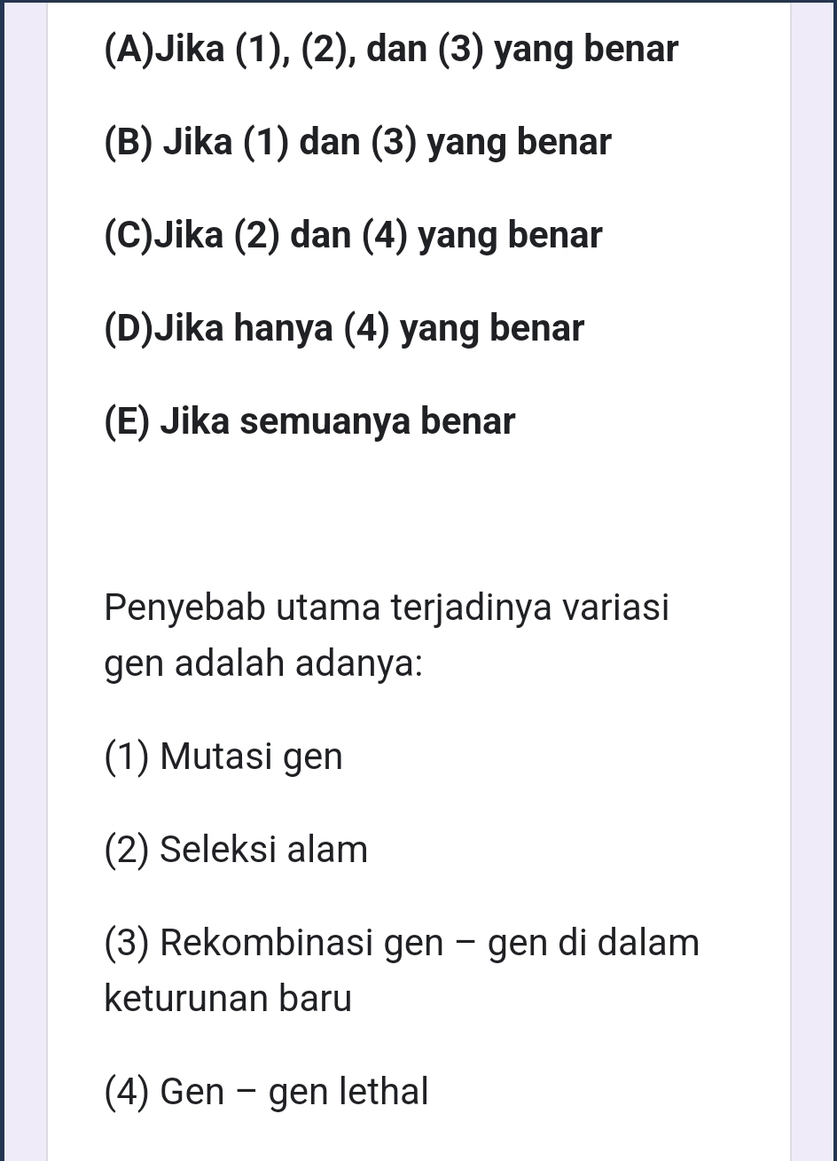 (A)Jika (1), (2), dan (3) yang benar
(B) Jika (1) dan (3) yang benar
(C)Jika (2) dan (4) yang benar
(D)Jika hanya (4) yang benar
(E) Jika semuanya benar
Penyebab utama terjadinya variasi
gen adalah adanya:
(1) Mutasi gen
(2) Seleksi alam
(3) Rekombinasi gen - gen di dalam
keturunan baru
(4) Gen - gen lethal