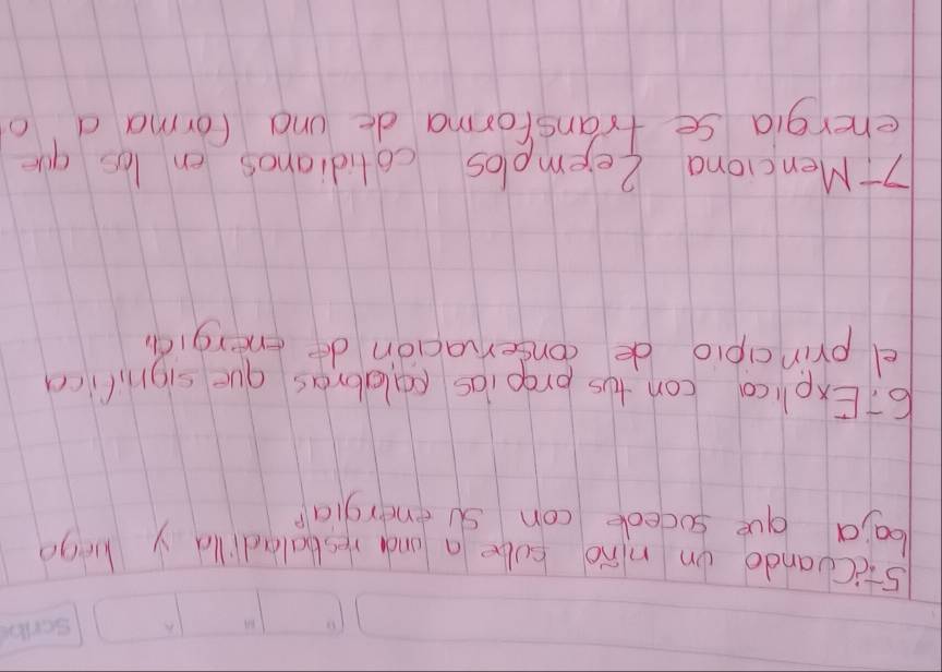 5:c(uando on nino sube a and resbaladild y kego 
baia gue socede con senergia? 
67Exelica con tos prooins calabras gue signilica 
e principio de conservacion de energiàn 
7t Menciona Zeemelos colidianos on los que 
energia se transforma de und forma d' o